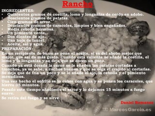 Rancho
INGREDIENTES:
• Quinientos gramos de costilla, lomo y longaniza de cerdo en adobo.
• Doscientos gramos de patatas.
• Cien gramos de arroz.
• Doscientos gramos de caracoles, limpios y bien engañados.
• Media cebolla hermosa.
• Un pimiento verde.
• Dos dientes de ajo.
• Una hoja de laurel.
• Aceite, sal y agua.
PREPARACIÓN:
En un recipiente de barro se pone el aceite, si es del abobo mejor que
mejor, que así da más gusto. Cuando está caliente se añade la costilla, el
lomo y la longaniza y se deja que se doren un poco.
Cuando ya está dorada la carne se le añaden las patatas cortadas a
tronchos, ya se sabe, a cachos buenos y que se oiga el crajido al cortarlas.
Se deja que de fría un poco y se le añade el ajo, la cebolla y el pimiento
menudicos.
Una vez hecho el sofrito se lo cubre con agua y se ponen los caracoles, que
hierva 35 minutos.
Pasado este tiempo añadimos el arroz y lo dejamos 15 minutos a fuego
suave.
Se retira del fuego y se sirve.
                                                              Daniel Romanos
 