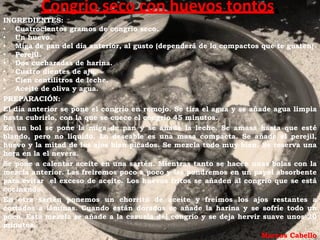 Congrio seco con huevos tontos.
INGREDIENTES:
• Cuatrocientos gramos de congrio seco.
• Un huevo.
• Miga de pan del día anterior, al gusto (dependerá de lo compactos que te gusten).
• Perejil.
• Dos cucharadas de harina.
• Cuatro dientes de ajo.
• Cien centilitros de leche.
• Aceite de oliva y agua.
PREPARACIÓN:
El día anterior se pone el congrio en remojo. Se tira el agua y se añade agua limpia
hasta cubrirlo, con la que se cuece el congrio 45 minutos.
En un bol se pone la miga de pan y se añade la leche. Se amasa hasta que esté
blando, pero no líquido. Lo deseable es una masa compacta. Se añade el perejil,
huevo y la mitad de los ajos bien picados. Se mezcla todo muy bien. Se reserva una
hora en la el nevera.
Se pone a calentar aceite en una sartén. Mientras tanto se hacen unas bolas con la
mezcla anterior. Las freiremos poco a poco y las pondremos en un papel absorbente
para evitar el exceso de aceite. Los huevos fritos se añaden al congrio que se está
cocinando.
En otra sartén ponemos un chorrito de aceite y freímos los ajos restantes a
cortados a láminas. Cuando están dorados se añade la harina y se sofríe todo un
poco. Esta mezcla se añade a la cazuela del congrio y se deja hervir suave unos 20
minutos.
                                                                      Marcos Cabello
 