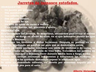 Jarretes de ternasco estofados.
INGREDIENTES.
• Un jarrete por persona.
• Dos zanahorias.
• Una cebolla dulce.
• Dos patatas buenas.
• Tres dientes de ajo.
• Un litro de caldo de carne o vedura.
• Vino tinto, harina, sal, pimienta y aceite.
PREPARACIÓN.
Salpimentamos los jarretes. Se enharinan, meneamos para evitar el exceso
de harina y se doran en aceite de oliva, en el que habremos puesto los ajos
cortados a láminas.
Se trocean las verduras a dados hermosos. Después se pochan en una
cacerola, añadiendo un poco de sal para que se deshidraten antes.
Cuando ya están pochadas cubrimos con caldo de verduras o de carne, se
le puede añadir un buen chorreón de vino tinto. Colocamos los jarretes en
la cazuela, tapamos y dejamos cocer durante media hora a fuego medio..
Pasado este tiempo retiramos los jarretes y trituramos las verduras. Si
vemos que nos ha quedado demasiado espeso le añadimos agua.
Se sirve no demasiado caliente, un jarrete por comensal napado por la
salsa y mucho pan para el unto.

                                                         Alberto Alejandre
 