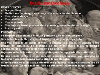 Perdiz escabechada.
INGREDIENTES.
• Dos perdices.
• Media taza de vinagre de vino y otra media de vino blanco.
• Una cabeza de ajo.
• Una cebolla.
• Una zanahoria.
• Una hoja de laurel y seis o siete gramos granos de pimienta negra.
• Aceite y sal.
PREPARACIÓN.
Se limpian y despluman bien las perdices y se sofríen un poco.
Se añaden la cebolla , al ajo, el laurel y la sal y se rehoga todo.
Una vez pochado se añade el vino, la zanahoria a dados, el vinagre y los
granos de pimienta. Se rectifica de sal y se cuece todo, el tiempo
dependerá de si el ave es de campo o de granja.
Dejamos reducir la salsa y servimos después de reposarla diez minutos.
Es una receta perfecta como segundo o para acompañar una ensalada de
lechugas variadas, usando como aliño la propia salsa.
Nuestra zona es muy dada a escabeches y adobos, siendo afamados los de
trucha y caza. Es una manera fácil de conservar alimentos largo tiempo.
 