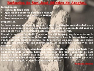 Buñuelos de San José (Miedes de Aragón).
Ingredientes:
• Harina de trigo duro
• Agua de la Fuente de Sordos de Miedes
• Aceite de oliva virgen extra de Sediles
• Tres huevos de corral
Preparación:
Se llena un vaso de agua de un cuarto de litro dejando unos dos dedos sin
llenar y ese espacio se rellena de aceite. Se vierte el contenido del vaso en
una sopera y se pone al fuego hasta que empieza a hervir.
Cuando comienza la ebullición se retira del fuego y seguidamente se le
añade el mismo vaso lleno de harina. Se revuelve bien la harina hasta que
queda completamente mezclada. Se deja enfriar un poco hasta que quede
la masa templada y se van incorporando los huevos uno a uno y se van
batiendo.
Se pone una sartén con abundante aceite a calentar a fuego muy lento y se
va incorporando la masa haciendo pelotitas con una cucharilla de café
antes de que el aceite esté muy caliente. Se echan los buñuelos y van
dando vueltas ellos solos mientras se van friendo muy despacio y cuando
han subido y cogido el dorado adecuado se retiran.
                                                              Yolanda Morón
 