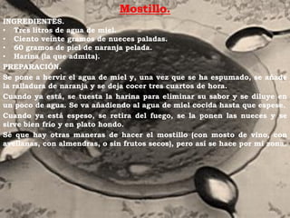 Mostillo.
INGREDIENTES.
• Tres litros de agua de miel.
• Ciento veinte gramos de nueces paladas.
• 60 gramos de piel de naranja pelada.
• Harina (la que admita).
PREPARACIÓN.
Se pone a hervir el agua de miel y, una vez que se ha espumado, se añade
la ralladura de naranja y se deja cocer tres cuartos de hora.
Cuando ya está, se tuesta la harina para eliminar su sabor y se diluye en
un poco de agua. Se va añadiendo al agua de miel cocida hasta que espese.
Cuando ya está espeso, se retira del fuego, se la ponen las nueces y se
sirve bien frío y en plato hondo.
Sé que hay otras maneras de hacer el mostillo (con mosto de vino, con
avellanas, con almendras, o sin frutos secos), pero así se hace por mi zona.
 
