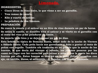 Limonada.
INGREDIENTES.
• Cinco litros de vino tinto, lo que viene a ser un garrafón.
• Tres ramas de canela.
• Kilo y cuarto de azúcar.
• La peladura de dos limones.
PREPARACIÓN.
Se cuece la canela y el azúcar en un litro de vino durante un par de horas.
Se retira la canela, se disuelve bien el azúcar y se vierte en el garrafón con
el resto del vino y las peladuras de limón.
Se mezcla todo bien y se deja reposar un par de días.
Esta bebida es típica de Semana Santa, sobre todo de la noche de Viernes
a Sábado Santo. Cada peña hacía sus garrafones y daba a gustar al resto de
peñas con orgullo. También era tradición en mi pueblo que la noche de los
huevos, la que decía del viernes al sábado, los jóvenes pasaran por las
casas del lugar con las carraclas para avisar a misa y que la gente les diera
huevos por ello. Estos huevos se comían en la peña (fritos, revueltos con
ajo, en tortilla, duros, al salmorejo,…), regados con mucha limonada.
 