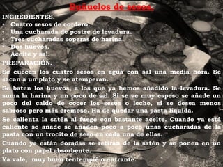 Buñuelos de sesos.
INGREDIENTES.
• Cuatro sesos de cordero.
• Una cucharada de postre de levadura.
• Tres cucharadas soperas de harina.
• Dos huevos.
• Aceite y sal.
PREPARACIÓN.
Se cuecen los cuatro sesos en agua con sal una media hora. Se
sacan a un plato y se atemperan.
Se baten los huevos, a los que ya hemos añadido la levadura. Se
suma la harina y un poco de sal. Si se ve muy espeso se añade un
poco del caldo de cocer los sesos o leche, si se desea menos
sabroso pero más cremoso. Ha de quedar una pasta líquida.
Se calienta la satén al fuego con bastante aceite. Cuando ya está
caliente se añade se añaden poco a poco unas cucharadas de la
pasta con un trocito de seso en cada una de ellas.
Cuando ya están doradas se retiran de la satén y se ponen en un
plato con papel absorbente.
Ya vale, muy buen tentempié o entrante.
 