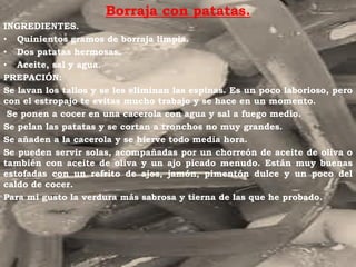 Borraja con patatas.
INGREDIENTES.
• Quinientos gramos de borraja limpia.
• Dos patatas hermosas.
• Aceite, sal y agua.
PREPACIÓN:
Se lavan los tallos y se les eliminan las espinas. Es un poco laborioso, pero
con el estropajo te evitas mucho trabajo y se hace en un momento.
 Se ponen a cocer en una cacerola con agua y sal a fuego medio.
Se pelan las patatas y se cortan a tronchos no muy grandes.
Se añaden a la cacerola y se hierve todo media hora.
Se pueden servir solas, acompañadas por un chorreón de aceite de oliva o
también con aceite de oliva y un ajo picado menudo. Están muy buenas
estofadas con un refrito de ajos, jamón, pimentón dulce y un poco del
caldo de cocer.
Para mi gusto la verdura más sabrosa y tierna de las que he probado.
 