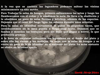 A la vez que se cocinan las legumbres podemos saltear las vieiras
mínimamente en una sartén.
Para Trabajar la salsa de hongos, primero saltearemos las setas y luego las
flambearemos con el coñac y le añadimos la nata. Se lleva a la ebullición y
le añadimos un poco de salsa Perrins y kétchup, además de las especias.
Dejamos que el calor del fuego ligue los sabores durante unos minutos.
Para la salsa de Idiazábal cortaremos el queso en pequeños tacos, que
introduciremos en la nata puesta a fuego muy lento. Dejamos que se
fundan y mezclen las texturas, pero sin dejar que llegue a hervir, lo que
produciría grumos.
A la hora de emplatar colocamos las legumbres en el fondo del plato y
sobre ella las vieiras y las mollejas. Se napa con la salsa de hongos y se
vierte un poco de la de Idiazábal en el extremo del plato. La salsa restante
se ofrece en salseras aparte.




                                                         David Pérez Pérez
 