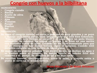 Congrio con huevos a la bilbilitana INGREDIENTES: Congrio curado  Harina  Aceite de oliva  Piñones  Ajos  Tomates  Perejil  Huevos  Sal PREPARACIÓN: Se toma el congrio curado, se corta a pedazos no muy grandes y se pone a remojo unas horas antes, unas 24horas para que esté bien hidratado.  Transcurrido este tiempo se escurre y se pone sobre un paño blanco extendido. Se rebozan los trozos en harina y se fríen en una sartén con bastante aceite de oliva. Cuidado no los frías demasiado para que no se reseque (si hay dudas trátalo como el bacalao). Cuando esté doradico colócalo en una tartera de barro plana.  Se majan en un almirez piñones y un diente de ajo, se deslían en agua y se vierten sobre el congrio. En sartén aparte se habrán frito dos tomates y el  perejil. Se rectifica de sal y se deja cocer.  Se escalfan huevos, distribuyéndolos sobre la salsa, y cuando estén a punto se sirve en la misma tartera. Sanaa Ettamimi y El Mehdi Ettamimi 