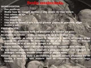 Perdiz escabechada. INGREDIENTES. Dos perdices. Media taza de vinagre de vino y otra media de vino blanco. Una cabeza de ajo. Una cebolla. Una zanahoria. Una hoja de laurel y seis o siete gramos granos de pimienta negra. Aceite y sal.  PREPARACIÓN. Se limpian y despluman bien las perdices y se sofríen un poco. Se añaden la cebolla , al ajo, el laurel y la sal y se rehoga todo. Una vez pochado se añade el vino, la zanahoria a dados, el vinagre y los granos de pimienta. Se rectifica de sal y se cuece todo, el tiempo dependerá de si el ave es de campo o de granja. Dejamos reducir la salsa y servimos después de reposarla diez minutos. Es una receta perfecta como segundo o para acompañar una ensalada de lechugas variadas, usando como aliño la propia salsa. Nuestra zona es muy dada a escabeches y adobos, siendo afamados los de trucha y caza. Es una manera fácil de conservar alimentos largo tiempo. 