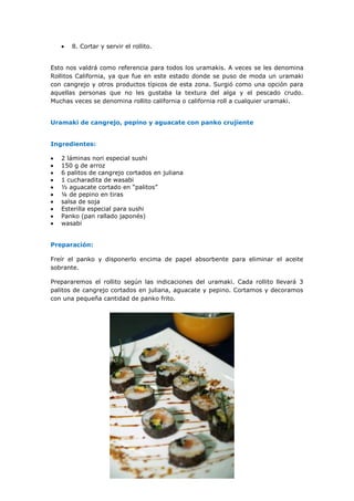 8. Cortar y servir el rollito.
Esto nos valdrá como referencia para todos los uramakis. A veces se les denomina
Rollitos California, ya que fue en este estado donde se puso de moda un uramaki
con cangrejo y otros productos típicos de esta zona. Surgió como una opción para
aquellas personas que no les gustaba la textura del alga y el pescado crudo.
Muchas veces se denomina rollito california o california roll a cualquier uramaki.
Uramaki de cangrejo, pepino y aguacate con panko crujiente
Ingredientes:
2 láminas nori especial sushi
150 g de arroz
6 palitos de cangrejo cortados en juliana
1 cucharadita de wasabi
½ aguacate cortado en “palitos”
¼ de pepino en tiras
salsa de soja
Esterilla especial para sushi
Panko (pan rallado japonés)
wasabi
Preparación:
Freír el panko y disponerlo encima de papel absorbente para eliminar el aceite
sobrante.
Prepararemos el rollito según las indicaciones del uramaki. Cada rollito llevará 3
palitos de cangrejo cortados en juliana, aguacate y pepino. Cortamos y decoramos
con una pequeña cantidad de panko frito.
 