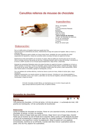 Canutillos rellenos de mousse de chocolate



                                                                        250 gr. de hojaldre
                                                                        1 huevo
                                                                        50 gr. de almendra fileteada
                                                                        grosellas
                                                                        frambuesas
                                                                        hojas de menta
                                                                        azúcar en grano
                                                                        - Para la mousse de chocolate:
                                                                        175 grs. de chocolate de cobertura
                                                                        30 grs. de mantequilla
                                                                        un chorrito de brandy
                                                                        3 huevos
                                                                        80 grs. de azúcar glas




 Con un rodillo estira el hojaldre hasta que quede bien fina.
 Corta 8 tiras de 6 centímetros de ancho, manteniendo el largo de la placa de hojaldre. Bate un huevo y
 unta las tiras.
 Enróllalas (dejando la parte untada con huevo hacia fuera), alrededor de unos canutillos de metal
 (especiales de repostería). Coloca los canutillos sobre una placa forrada con papel de hornear.

 Espolvorea el resto del hojaldre con el azúcar en grano. Pasa el rodillo por encima para que se incruste.
 Gira en sentido contrario las puntas de las tiras. Colócalas también sobre la placa de hornear. Introduce en
 el horno a 200ºC durante 10-15 minutos aproximadamente. Deja enfriar y desmolda.

 Extiende las almendras fileteadas sobre otra placa forrada con papel de hornear y tuéstalas en el horno a
 200ºC durante 3-4 minutos. Trocea el chocolate, ponlo a fundir al baño María y retíralo del fuego. Separa
 las yemas de las claras. Agrega un poco de chocolate fundido sobre las yemas y bate suavemente. Vierte
 esta mezcla sobre el chocolate, agrega la mantequilla y el licor.

 Con una batidora de varillas eléctrica, monta las claras a punto de nieve, añade el azúcar glas y sigue
 montando.
 Añádelas suavemente a la mezcla anterior sin dejar de remover. Introduce en una manga pastelera y
 rellena los canutillos. Sirve 2 por ración y adórnalos con las tiras de hojaldre, almendra tostada, grosellas,
 frambuesas y hojas de menta.




               Al fundir chocolate al baño María, es importante que no le entre ninguna gota de
               agua porque además de perder brillo, le saldrán bolitas.




Caramelos de chocolate


Ingredientes
150 gramos de chocolate; 1/4 litro de leche; 1/4 kilo de azúcar ; 1 cucharada de miel; 100
gramos de mantequilla; 1/4 de cucharadita de bicarbonato



Elaboración
Cortar la tableta de chocolate en trocitos. Poner en una cacerola la leche, el bicarbonato, el
chocolate, el azúcar, la miel y la manteca.
Revolver sobre el fuego hasta que esté cremoso. Dejar hervir con el fuego bajo, mezclar
hasta que al revolver se vea el fondo de la cacerola. Está a punto cuando después de pasar
un poco de la preparación y pasarlo por agua fría, se puede moldear, y mantiene la forma.
Enmantecar una superficie y verter la preparación. Alisar la pasta con una espátula
enmantecada, mientras se va enfriando. Cuando esté tibia marcar cuadraditos sobre la
pasta. Una vez fría, separar los cuadraditos.
 