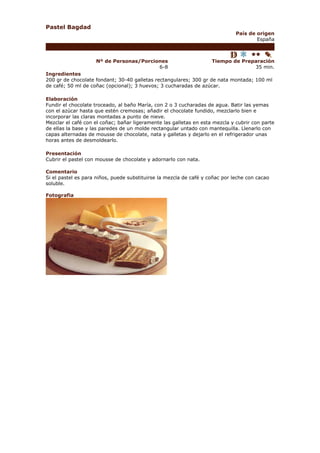 Pastel Bagdad
                                                                              País de origen
                                                                                      España



                    Nº de Personas/Porciones                        Tiempo de Preparación
                                         6-8                                      35 min.
Ingredientes
200 gr de chocolate fondant; 30-40 galletas rectangulares; 300 gr de nata montada; 100 ml
de café; 50 ml de coñac (opcional); 3 huevos; 3 cucharadas de azúcar.

Elaboración
Fundir el chocolate troceado, al baño María, con 2 o 3 cucharadas de agua. Batir las yemas
con el azúcar hasta que estén cremosas; añadir el chocolate fundido, mezclarlo bien e
incorporar las claras montadas a punto de nieve.
Mezclar el café con el coñac; bañar ligeramente las galletas en esta mezcla y cubrir con parte
de ellas la base y las paredes de un molde rectangular untado con mantequilla. Llenarlo con
capas alternadas de mousse de chocolate, nata y galletas y dejarlo en el refrigerador unas
horas antes de desmoldearlo.

Presentación
Cubrir el pastel con mousse de chocolate y adornarlo con nata.

Comentario
Si el pastel es para niños, puede substituirse la mezcla de café y coñac por leche con cacao
soluble.

Fotografia
 