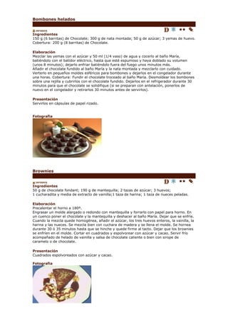 Bombones helados


Ingredientes
150 g (6 barritas) de Chocolate; 300 g de nata montada; 50 g de azúcar; 3 yemas de huevo.
Cobertura: 200 g (8 barritas) de Chocolate.

Elaboración
Mezclar las yemas con el azúcar y 50 ml (1/4 vaso) de agua y cocerlo al baño María,
batiéndolo con el batidor eléctrico, hasta que esté espumoso y haya doblado su volumen
(unos 8 minutos); dejarlo enfriar batiéndolo fuera del fuego unos minutos más.
Añadir el chocolate fundido al baño María y la nata montada y mezclarlo con cuidado.
Verterlo en pequeños moldes esféricos para bombones y dejarlos en el congelador durante
una horas. Cobertura: Fundir el chocolate troceado al baño María. Desmoldear los bombones
sobre una rejilla y cubrirlos con el chocolate fundido. Dejarlos en el refrigerador durante 30
minutos para que el chocolate se solidifique (si se preparan con antelación, ponerlos de
nuevo en el congelador y retirarlos 30 minutos antes de servirlos).

Presentación
Servirlos en cápsulas de papel rizado.


Fotografia




Brownies


Ingredientes
50 g de chocolate fondant; 190 g de mantequilla; 2 tazas de azúcar; 3 huevos;
1 cucharadita y media de extracto de vainilla;1 taza de harina; 1 taza de nueces peladas.

Elaboración
Precalentar el horno a 180º.
Engrasar un molde alargado o redondo con mantequilla y forrarlo con papel para horno. En
un cuenco poner el chocolate y la mantequilla y deshacer al baño María. Dejar que se enfríe.
Cuando la mezcla quede homogénea, añadir el azúcar, los tres huevos enteros, la vainilla, la
harina y las nueces. Se mezcla bien con cuchara de madera y se llena el molde. Se hornea
durante 30 ó 35 minutos hasta que se hinche y quede firme al tacto. Dejar que los brownies
se enfríen en el molde. Cortar en cuadrados y espolvorear con azúcar y cacao. Servir frío
acompañado de helado de vainilla y salsa de chocolate caliente o bien con sirope de
caramelo o de chocolate.

Presentación
Cuadrados espolvoreados con azúcar y cacao.

Fotografia
 