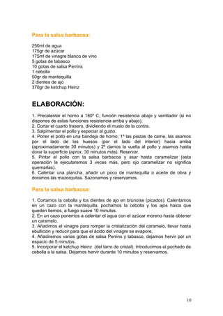 Para la salsa barbacoa:
250ml de agua
175gr de azúcar
175ml de vinagre blanco de vino
5 gotas de tabasco
10 gotas de salsa Perrins
1 cebolla
50gr de mantequilla
2 dientes de ajo
370gr de ketchup Heinz
ELABORACIÓN:
1. Precalentar el horno a 180º C, función resistencia abajo y ventilador (si no
dispones de estas funciones resistencia arriba y abajo).
2. Cortar el cuarto trasero, dividiendo el muslo de la contra.
3. Salpimentar el pollo y especiar al gusto.
4. Poner el pollo en una bandeja de horno; 1º las piezas de carne, las asamos
por el lado de los huesos (por el lado del interior) hacia arriba
(aproximadamente 30 minutos) y 2º damos la vuelta al pollo y asamos hasta
dorar la superficie (aprox. 30 minutos más). Reservar.
5. Pintar el pollo con la salsa barbacoa y asar hasta caramelizar (esta
operación la ejecutaremos 3 veces más, pero ojo caramelizar no significa
quemarlas).
6. Calentar una plancha, añadir un poco de mantequilla o aceite de oliva y
doramos las mazorquitas. Sazonamos y reservamos.
Para la salsa barbacoa:
1. Cortamos la cebolla y los dientes de ajo en brunoise (picados). Calentamos
en un cazo con la mantequilla, pochamos la cebolla y los ajos hasta que
queden tiernos, a fuego suave 10 minutos.
2. En un cazo ponemos a calentar el agua con el azúcar moreno hasta obtener
un caramelo.
3. Añadimos el vinagre para romper la cristalización del caramelo, llevar hasta
ebullición y reducir para que el ácido del vinagre se evapore.
4. Añadiremos varias gotas de salsa Perrins y tabasco, dejamos hervir por un
espacio de 5 minutos.
5. Incorporar el ketchup Heinz (del tarro de cristal). Introducimos el pochado de
cebolla a la salsa. Dejamos hervir durante 10 minutos y reservamos.
10
 