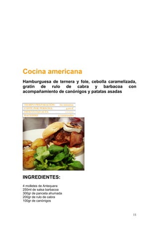 Cocina americana
Hamburguesa de ternera y foie, cebolla caramelizada,
gratín de rulo de cabra y barbacoa con
acompañamiento de canónigos y patatas asadas
INGREDIENTES:
4 molletes de Antequera
250ml de salsa barbacoa
300gr de panceta ahumada
200gr de rulo de cabra
100gr de canónigos
TIEMPO PREPARACIÓN: 60 minutos
COSTE POR PERSONA: 4,00 €
DIFICULTAD ALTA: +++++
RACIONES: 4 comensales
11
 
