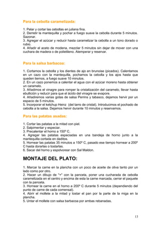 Para la cebolla caramelizada:
1. Pelar y cortar las cebollas en juliana fina.
2. Derretir la mantequilla y pochar a fuego suave la cebolla durante 5 minutos.
Sazonar.
3. Agregar el azúcar y reducir hasta caramelizar la cebolla a un tono dorado o
rubio.
4. Añadir el aceto de modena, mezclar 5 minutos sin dejar de mover con una
cuchara de madera o de polietileno. Atemperar y reservar.
Para la salsa barbacoa:
1. Cortamos la cebolla y los dientes de ajo en brunoise (picados). Calentamos
en un cazo con la mantequilla, pochamos la cebolla y los ajos hasta que
queden tiernos, a fuego suave 10 minutos.
2. En un cazo ponemos a calentar el agua con el azúcar moreno hasta obtener
un caramelo.
3. Añadimos el vinagre para romper la cristalización del caramelo, llevar hasta
ebullición y reducir para que el ácido del vinagre se evapore.
4. Añadiremos varias gotas de salsa Perrins y tabasco, dejamos hervir por un
espacio de 5 minutos.
5. Incorporar el ketchup Heinz (del tarro de cristal). Introducimos el pochado de
cebolla a la salsa. Dejamos hervir durante 10 minutos y reservamos.
Para las patatas asadas:
1. Cortar las patatas a la mitad con piel.
2. Salpimentar y especiar.
3. Precalentar el horno a 150º C.
4. Agregar las patatas especiadas en una bandeja de horno junto a la
mantequilla cortada en daditos.
5. Hornear las patatas 35 minutos a 150º C, pasado ese tiempo hornear a 200º
C hasta dorarlas o tostarlas.
6. Sacar del horno y espolvorear con Sal Maldon.
MONTAJE DEL PLATO:
1. Marcar la carne en la plancha con un poco de aceite de oliva tanto por un
lado como por otro.
2. Hacer un dibujo de "+" con la panceta, poner una cucharada de cebolla
caramelizada en el centro y encima de esta la carne marcada, cerrar el paquete
con la panceta.
3. Hornear la carne en el horno a 200º C durante 5 minutos (dependiendo del
punto de carne de cada comensal).
4. Abrir el mollete a la mitad y tostar el pan por la parte de la miga en la
plancha.
5. Untar el mollete con salsa barbacoa por ambas rebanadas.
13
 
