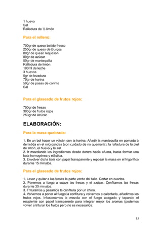 1 huevo
Sal
Ralladura de ½ limón
Para el relleno:
700gr de queso batido fresco
250gr de queso de Burgos
80gr de queso requesón
80gr de azúcar
50gr de mantequilla
Ralladura de limón
100ml de leche
3 huevos
5gr de levadura
70gr de harina
50gr de pasas de corinto
Sal
Para el glaseado de frutos rojos:
700gr de fresas
300gr de frutos rojos
250gr de azúcar
ELABORACIÓN:
Para la masa quebrada:
1. En un bol hacer un volcán con la harina. Añadir la mantequilla en pomada ó
derretida en el microondas (con cuidado de no quemarla), la ralladura de la piel
de limón, el huevo y la sal.
2. Ir mezclando los ingredientes desde dentro hacia afuera, hasta formar una
bola homogénea y elástica.
3. Envolver dicha bola con papel transparente y reposar la masa en el frigorífico
durante 15 minutos.
Para el glaseado de frutos rojos:
1. Lavar y quitar a las fresas la parte verde del tallo. Cortar en cuartos.
2. Ponemos a fuego a suave las fresas y el azúcar. Confitamos las fresas
durante 30 minutos.
3. Trituramos y pasamos la confitura por un chino.
4. Volvemos a poner al fuego la confitura y volvemos a calentarla, añadimos los
frutos rojos. Infusionamos la mezcla con el fuego apagado y tapando el
recipiente con papel transparente para integrar mejor los aromas (podemos
volver a triturar los frutos pero no es necesario).
15
 