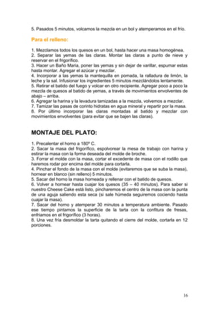 5. Pasados 5 minutos, volcamos la mezcla en un bol y atemperamos en el frío.
Para el relleno:
1. Mezclamos todos los quesos en un bol, hasta hacer una masa homogénea.
2. Separar las yemas de las claras. Montar las claras a punto de nieve y
reservar en el frigorífico.
3. Hacer un Baño Maria, poner las yemas y sin dejar de varillar, espumar estas
hasta montar. Agregar el azúcar y mezclar.
4. Incorporar a las yemas la mantequilla en pomada, la ralladura de limón, la
leche y la sal. Infusionar los ingredientes 5 minutos mezclándolos lentamente.
5. Retirar el batido del fuego y volcar en otro recipiente. Agregar poco a poco la
mezcla de quesos al batido de yemas, a través de movimientos envolventes de
abajo – arriba.
6. Agregar la harina y la levadura tamizadas a la mezcla, volvemos a mezclar.
7. Tamizar las pasas de corinto hidratas en agua mineral y repartir por la masa.
8. Por último incorporar las claras montadas al batido y mezclar con
movimientos envolventes (para evitar que se bajen las claras).
MONTAJE DEL PLATO:
1. Precalentar el horno a 180º C.
2. Sacar la masa del frigorífico, espolvorear la mesa de trabajo con harina y
estirar la masa con la forma deseada del molde de broche.
3. Forrar el molde con la masa, cortar el excedente de masa con el rodillo que
haremos rodar por encima del molde para cortarla.
4. Pinchar el fondo de la masa con el molde (evitaremos que se suba la masa),
hornear en blanco (sin relleno) 5 minutos.
5. Sacar del horno la masa horneada y rellenar con el batido de quesos.
6. Volver a hornear hasta cuajar los quesos (35 – 40 minutos). Para saber si
nuestro Cheese Cake está listo, pincharemos el centro de la masa con la punta
de una aguja saliendo esta seca (si sale húmeda seguiremos cociendo hasta
cuajar la masa).
7. Sacar del horno y atemperar 30 minutos a temperatura ambiente. Pasado
ese tiempo pintamos la superficie de la tarta con la confitura de fresas,
enfriamos en el frigorífico (3 horas).
8. Una vez fría desmoldar la tarta quitando el cierre del molde, cortarla en 12
porciones.
16
 