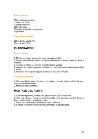Para la masa:
500gr de harina de trigo
6 yemas de huevo
6 claras de huevo
250ml de leche
30gr de mantequilla o margarina
10gr de sal
Para el chocolate:
200gr de chocolate 70%
80ml de nata 35%
ELABORACIÓN:
Para la masa:
1. Montar las claras a punto de nieve, reservar en frío.
2. En un bol añadir las yemas, la mantequilla derretida, la sal y la leche. Batir y
mezclar.
3. Tamizar la harina y envolver con el batido de yemas.
4. Agregar las claras montadas, mezclar con movimientos envolventes de abajo
– arriba.
5. Reservar en el frigorífico para madurar la masa 10 minutos.
Para el chocolate:
1. Hacer un Baño Maria, derretir el chocolate. Una vez fundido añadir la nata,
mezclar con el chocolate.
2. Mantener al Baño Maria.
MONTAJE DEL PLATO:
1. Calentar la plancha, derretir una pequeña nuez de mantequilla.
2. Una vez caliente, volcar un cazo de batido en la plancha o sartén. Dorar a
fuego medio ambas caras hasta tostar.
3. Hacer una torre de tres tortitas por cada comensal.
4. Salsear con el chocolate caliente, la menta y el azúcar glass.
18
 