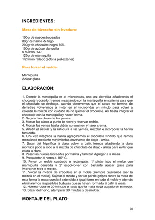 INGREDIENTES:
Masa de bizcocho sin levadura:
100gr de nueces troceadas
80gr de harina de trigo
200gr de chocolate negro 70%
100gr de azúcar blanquilla
5 huevos "XL"
125gr de mantequilla
1/2 limón rallado (sólo la piel exterior)
Para forrar el molde:
Mantequilla
Azúcar glass
ELABORACIÓN:
1. Derretir la mantequilla en el microondas, una vez derretida añadiremos el
chocolate troceado. Iremos mezclando con la mantequilla en caliente para que
el chocolate se deshaga, cuando observemos que el cacao no termina de
derretirse volveremos a meter en el microondas un minuto para volver a
calentar la mezcla con cuidado de no quemar el chocolate. Así hasta integrar el
chocolate con la mantequilla y hacer crema.
2. Separar las claras de las yemas.
3. Montar las claras a punto de nieve y reservar en frío.
4. Montar las yemas hasta doblar su volumen y hacer crema.
5. Añadir el azúcar y la ralladura a las yemas, mezclar e incorporar la harina
tamizada.
6. Una vez integrada la harina agregaremos el chocolate fundido que iremos
mezclando mediante movimientos envolvente de abajo - arriba.
7. Sacar del frigorífico la clara volver a batir. Iremos añadiendo la clara
montada poco a poco a la mezcla de chocolate de abajo - arriba para evitar que
caiga la clara.
8. Pasar las nueces troceadas por harina y tamizar. Agregar a la masa.
9. Precalentar el horno a 180º C.
10. Forrar un molde cuadrado o rectangular. 1º pintar todo el molde con
mantequilla derretida y 2º espolvorear con bastante azúcar glass para
impregnar todo el molde.
11. Volcar la mezcla de chocolate en el molde (siempre dejaremos caer la
mezcla en el medio). Sujetar el molde y dar un par de golpes contra la mesa de
esta forma la masa quedará extendida a igual forma en todo el molde y además
eliminaremos las posibles burbujas que se hayan formado al batir la masa.
12. Hornear durante 30 minutos o hasta que la masa haya cuajado en el medio.
13. Sacar del horno, atemperar 30 minutos y desmoldar.
MONTAJE DEL PLATO:
20
 