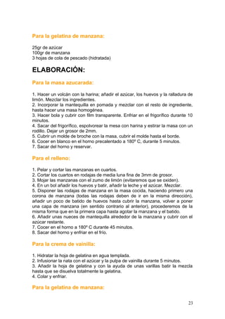 Para la gelatina de manzana:
25gr de azúcar
100gr de manzana
3 hojas de cola de pescado (hidratada)
ELABORACIÓN:
Para la masa azucarada:
1. Hacer un volcán con la harina; añadir el azúcar, los huevos y la ralladura de
limón. Mezclar los ingredientes.
2. Incorporar la mantequilla en pomada y mezclar con el resto de ingrediente,
hasta hacer una masa homogénea.
3. Hacer bola y cubrir con film transparente. Enfriar en el frigorífico durante 10
minutos.
4. Sacar del frigorífico, espolvorear la mesa con harina y estirar la masa con un
rodillo. Dejar un grosor de 2mm.
5. Cubrir un molde de broche con la masa, cubrir el molde hasta el borde.
6. Cocer en blanco en el horno precalentado a 180º C, durante 5 minutos.
7. Sacar del horno y reservar.
Para el relleno:
1. Pelar y cortar las manzanas en cuartos.
2. Cortar los cuartos en rodajas de media luna fina de 3mm de grosor.
3. Mojar las manzanas con el zumo de limón (evitaremos que se oxiden).
4. En un bol añadir los huevos y batir, añadir la leche y el azúcar. Mezclar.
5. Disponer las rodajas de manzana en la masa cocida, haciendo primero una
corona de manzana (todas las rodajas deben de ir en la misma dirección),
añadir un poco de batido de huevos hasta cubrir la manzana, volver a poner
una capa de manzana (en sentido contrario al anterior), procederemos de la
misma forma que en la primera capa hasta agotar la manzana y el batido.
6. Añadir unas nueces de mantequilla alrededor de la manzana y cubrir con el
azúcar restante.
7. Cocer en el horno a 180º C durante 45 minutos.
8. Sacar del horno y enfriar en el frío.
Para la crema de vainilla:
1. Hidratar la hoja de gelatina en agua templada.
2. Infusionar la nata con el azúcar y la pulpa de vainilla durante 5 minutos.
3. Añadir la hoja de gelatina y con la ayuda de unas varillas batir la mezcla
hasta que se disuelva totalmente la gelatina.
4. Colar y enfriar.
Para la gelatina de manzana:
23
 