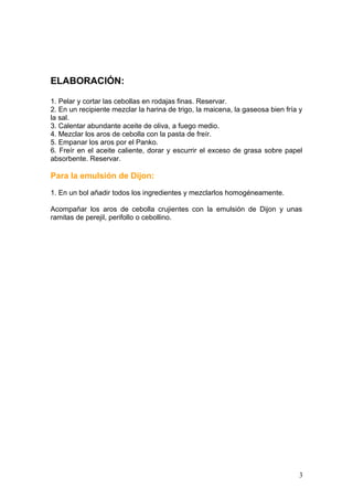 ELABORACIÓN:
1. Pelar y cortar las cebollas en rodajas finas. Reservar.
2. En un recipiente mezclar la harina de trigo, la maicena, la gaseosa bien fría y
la sal.
3. Calentar abundante aceite de oliva, a fuego medio.
4. Mezclar los aros de cebolla con la pasta de freír.
5. Empanar los aros por el Panko.
6. Freír en el aceite caliente, dorar y escurrir el exceso de grasa sobre papel
absorbente. Reservar.
Para la emulsión de Dijon:
1. En un bol añadir todos los ingredientes y mezclarlos homogéneamente.
Acompañar los aros de cebolla crujientes con la emulsión de Dijon y unas
ramitas de perejil, perifollo o cebollino.
3
 
