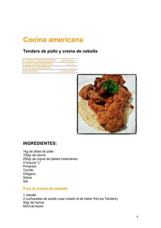 Cocina americana
Tenders de pollo y crema de cebolla
INGREDIENTES:
1kg de alitas de pollo
100gr de harina
250gr de copos de patata instantáneo
4 huevos “L”
Pimentón
Tomillo
Orégano
Salvia
Sal
Para la crema de cebolla:
1 cebolla
2 cucharadas de aceite (usar colado el de haber frito los Tenders)
40gr de harina
60ml de leche
TIEMPO PREPARACIÓN: 45 minutos
COSTE POR PERSONA: 1,75 €
DIFICULTAD MEDIA: + + +
RACIONES: 4 comensales
4
 