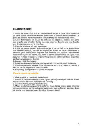 ELABORACIÓN:
1. Lavar las alitas y dividirlas en tres piezas el ala por el parte de la coyuntura
(la parte donde se unen los huesos para hacer la función de movimiento). La
parte del espolón no la utilizaremos (congelarlos para hace caldo de pollo).
2. En un bol macerar las piezas de pollo con las especias, mezclar bien para
que el pollo coja el sabor de las especias, reservar durante una hora tapado
con film transparente en el frigorífico.
3. Calentar aceite de oliva en una sartén.
4. Pasar las piezas de pollo aromatizadas por la harina, freír en el aceite hasta
que queden doradas, escurrir el exceso de aceite en papel absorbente y
reservar (esta elaboración requiere dos métodos de cocción, previamente
marcamos el pollo en harina para sellar la carne, concentrando los jugos. Y el
segundo método de cocción, empanar las piezas de pollo dejándolas crujientes
por fuera y jugosas por dentro).
5. Cascar y batir los huevos.
6. Pasar las alas por el huevo y mezclar con los copos o escamas de patata.
7. En el mismo aceite anterior, colar y limpiar de impurezas, volver a calentar y
freír las piezas empanadas hasta dorarlas.
8. Emplatar y acompañar de la crema de cebolla.
Para la crema de cebolla:
1. Pelar y cortar la cebolla en brunoise fina.
2. Pochar la cebolla hasta que quede jugosa y transparente (en 20ml de aceite
limpio y colado de haber elaborado los Tenders).
3. Añadir la harina, rehogar hasta tostarla.
4. Mojar con la leche previamente caliente, ir añadiendo poco a poco mientras
vamos mezclando con la harina (así evitaremos que se formen grumos), debe
de quedar una salsa cremosa. Rectificar de punto de sal.
5
 