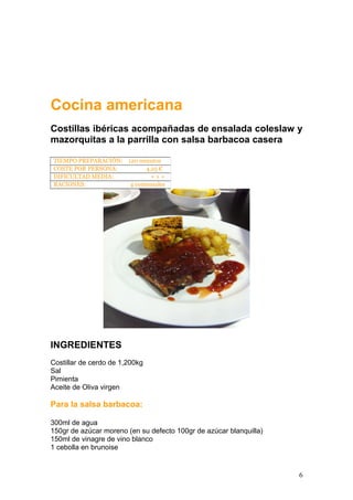 Cocina americana
Costillas ibéricas acompañadas de ensalada coleslaw y
mazorquitas a la parrilla con salsa barbacoa casera
INGREDIENTES
Costillar de cerdo de 1,200kg
Sal
Pimienta
Aceite de Oliva virgen
Para la salsa barbacoa:
300ml de agua
150gr de azúcar moreno (en su defecto 100gr de azúcar blanquilla)
150ml de vinagre de vino blanco
1 cebolla en brunoise
TIEMPO PREPARACIÓN: 120 minutos
COSTE POR PERSONA: 4,25 €
DIFICULTAD MEDIA: + + +
RACIONES: 4 comensales
6
 