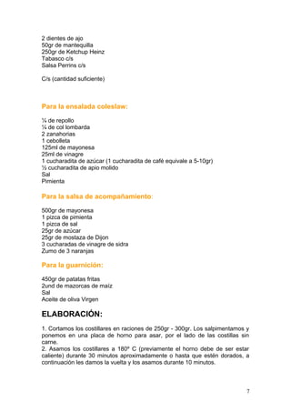 2 dientes de ajo
50gr de mantequilla
250gr de Ketchup Heinz
Tabasco c/s
Salsa Perrins c/s
C/s (cantidad suficiente)
Para la ensalada coleslaw:
¼ de repollo
¼ de col lombarda
2 zanahorias
1 cebolleta
125ml de mayonesa
25ml de vinagre
1 cucharadita de azúcar (1 cucharadita de café equivale a 5-10gr)
½ cucharadita de apio molido
Sal
Pimienta
Para la salsa de acompañamiento:
500gr de mayonesa
1 pizca de pimienta
1 pizca de sal
25gr de azúcar
25gr de mostaza de Dijon
3 cucharadas de vinagre de sidra
Zumo de 3 naranjas
Para la guarnición:
450gr de patatas fritas
2und de mazorcas de maíz
Sal
Aceite de oliva Virgen
ELABORACIÓN:
1. Cortamos los costillares en raciones de 250gr - 300gr. Los salpimentamos y
ponemos en una placa de horno para asar, por el lado de las costillas sin
carne.
2. Asamos los costillares a 180º C (previamente el horno debe de ser estar
caliente) durante 30 minutos aproximadamente o hasta que estén dorados, a
continuación les damos la vuelta y los asamos durante 10 minutos.
7
 