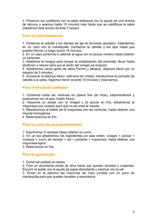 3. Pintamos los costillares con la salsa barbacoa con la ayuda de una brocha
de silicona y asamos hasta 10 minutos más hasta que se solidifique la salsa
(repetimos esta acción durante 3 veces).
Para la salsa barbacoa:
1. Cortamos la cebolla y los dientes de ajo en brunoise (picados). Calentamos
en un cazo con la mantequilla, pochamos la cebolla y los ajos hasta que
queden tiernos, a fuego suave 10 minutos.
2. En un cazo ponemos a calentar el agua con el azúcar moreno hasta obtener
un caramelo.
3. Añadimos el vinagre para romper la cristalización del caramelo, llevar hasta
ebullición y reducir para que el ácido del vinagre se evapore.
4. Añadiremos varias gotas de salsa Perrins y tabasco, dejamos hervir por un
espacio de 5 minutos.
5. Incorporar el ketchup Heinz (del tarro de cristal). Introducimos el pochado de
cebolla a la salsa. Dejamos hervir durante 10 minutos y reservamos.
Para la ensalada coleslaw:
1. Cortamos todas las verduras en juliana fina (en tiras), salpimentamos y
sazonamos con el apio molido fresco.
2. Hacemos un jarabe con el vinagre y el azúcar en frío, añadiremos la
mayonesa con cuidado para que no se corte la mezcla.
3. Mezclaremos el batido de la mayonesa con las verduras, hasta obtener una
mezcla homogénea.
4. Reservaremos en frío.
Para la salsa de acompañamiento:
1. Exprimimos 3 naranjas hasta obtener su zumo.
2. En un bol añadiremos los ingredientes en este orden: vinagre + azúcar +
mostaza + zumo de naranja + sal + pimienta + mayonesa, hasta obtener una
mayonesa ligera.
3. Reservamos en frío.
Para la guarnición:
1. Cortar las patatas en dados.
2. Freír en abundante aceite de oliva hasta que queden doradas y crujientes.
Escurrir el aceite con la ayuda de papel absorbente y sazonar con la sal.
3. Poner en la plancha las mazorcas de maíz cocidas con un poco de
mantequilla para que queden doradas y sazonamos.
8
 