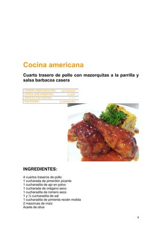 Cocina americana
Cuarto trasero de pollo con mazorquitas a la parrilla y
salsa barbacoa casera
INGREDIENTES:
4 cuartos traseros de pollo
1 cucharada de pimentón picante
1 cucharadita de ajo en polvo
1 cucharada de orégano seco
1 cucharadita de romero seco
1 y ½ cucharadita de sal
1 cucharadita de pimienta recién molida
2 mazorcas de maíz
Aceite de oliva
TIEMPO PREPARACIÓN: 90 minutos
COSTE POR PERSONA: 2,15 €
DIFICULTAD MEDIA: + + +
RACIONES: 4 comensales
9
 