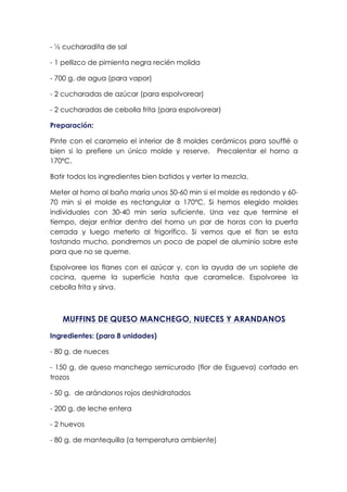 - ½ cucharadita de sal
- 1 pellizco de pimienta negra recién molida
- 700 g. de agua (para vapor)
- 2 cucharadas de azúcar (para espolvorear)
- 2 cucharadas de cebolla frita (para espolvorear)
Preparación:
Pinte con el caramelo el interior de 8 moldes cerámicos para soufflé o
bien si lo prefiere un único molde y reserve. Precalentar el horno a
170ºC.
Batir todos los ingredientes bien batidos y verter la mezcla.
Meter al horno al baño maría unos 50-60 min si el molde es redondo y 60-
70 min si el molde es rectangular a 170ºC. Si hemos elegido moldes
individuales con 30-40 min sería suficiente. Una vez que termine el
tiempo, dejar enfriar dentro del horno un par de horas con la puerta
cerrada y luego meterlo al frigorífico. Si vemos que el flan se esta
tostando mucho, pondremos un poco de papel de aluminio sobre este
para que no se queme.
Espolvoree los flanes con el azúcar y, con la ayuda de un soplete de
cocina, queme la superficie hasta que caramelice. Espolvoree la
cebolla frita y sirva.
MUFFINS DE QUESO MANCHEGO, NUECES Y ARANDANOS
Ingredientes: (para 8 unidades)
- 80 g. de nueces
- 150 g. de queso manchego semicurado (flor de Esgueva) cortado en
trozos
- 50 g. de arándonos rojos deshidratados
- 200 g. de leche entera
- 2 huevos
- 80 g. de mantequilla (a temperatura ambiente)
 