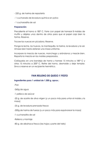 - 220 g. de harina de repostería
- 1 cucharada de levadura química en polvo
- 1 cucharadita de sal
Preparación:
Precaliente el horno a 180º C. Forre con papel de hornear 8 moldes de
muffin y déjelos unos dentro de otros para que el papel coja bien la
forma. Reserve.
Trocee las nueces en picadora. Reserve.
Ponga la leche, los huevos, la mantequilla, la harina, la levadura y la sal.
Amase bien hasta obtener una masa uniforme.
Incorpore la mezcla de nueces, manchego y arándanos y mezcle bien.
Reparta la mezcla en los moldes preparados.
Colóquelos en una bandeja de horno y hornee 15 minutos a 180º C y
otros 15 minutos a 200º C. Retire del horno, desmolde y deje templar.
Sirva o reserve en un recipiente hermético.
PAN RELLENO DE QUESO Y PESTO
Ingredientes para 1 unidad de 1.300 g. aprox.:
-Pan
-260g de agua
-1 pellizco de azúcar
-20 g. de aceite de oliva virgen (y un poco más para untar el molde y la
masa)
-25 g. de levadura prensada fresca
-500g de harina de fuerza (y un poco más para espolvorear la masa)
-1 cucharadita de sal
-Relleno y montaje
-80 g. de albahaca fresca (las hojas y parte del tallo)
 