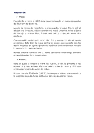 Preparación:
Ø Masa:
Precaliente el horno a 180ºC. Unte con mantequilla un molde de quiche
de 28-30 cm de diámetro.
Mezcle la harina de repostería, la mantequilla, el agua fría, la sal, el
azúcar y la levadura, hasta obtener una masa uniforme. Retire a zona
de trabajo y amase bien. Forme una bola y colóquela entre dos
plásticos.
Con un rodillo, extienda la masa bien fina y cubra con ella el molde
preparado. Selle bien la masa contra los bordes apretándola con los
dedos mojados en agua y pinche la superficie con un tenedor. Pincele
la masa con la clara de huevo.
Hornee durante 15min a 180º C. Retire del horno y mantenga el horno
encendido a la misma temperatura.
Ø Relleno:
Ralle el queso y añada la nata, los huevos, la sal, la pimienta y las
espinacas y mezcle bien. Vierta el relleno sobre la masa y distribuya
encima las rodajas de queso de cabra.
Hornee durante 25-30 min. (180º C), hasta que el relleno esté cuajado y
la superficie dorada. Retire del horno, corte en porciones y sirva.
 
