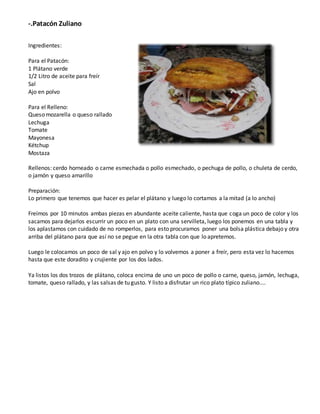 -.Patacón Zuliano
Ingredientes:
Para el Patacón:
1 Plátano verde
1/2 Litro de aceite para freír
Sal
Ajo en polvo
Para el Relleno:
Queso mozarella o queso rallado
Lechuga
Tomate
Mayonesa
Kétchup
Mostaza
Rellenos: cerdo horneado o carne esmechada o pollo esmechado, o pechuga de pollo, o chuleta de cerdo,
o jamón y queso amarillo
Preparación:
Lo primero que tenemos que hacer es pelar el plátano y luego lo cortamos a la mitad (a lo ancho)
Freímos por 10 minutos ambas piezas en abundante aceite caliente, hasta que coga un poco de color y los
sacamos para dejarlos escurrir un poco en un plato con una servilleta, luego los ponemos en una tabla y
los aplastamos con cuidado de no romperlos, para esto procuramos poner una bolsa plástica debajo y otra
arriba del plátano para que así no se pegue en la otra tabla con que lo apretemos.
Luego le colocamos un poco de sal y ajo en polvo y lo volvemos a poner a freír, pero esta vez lo hacemos
hasta que este doradito y crujiente por los dos lados.
Ya listos los dos trozos de plátano, coloca encima de uno un poco de pollo o carne, queso, jamón, lechuga,
tomate, queso rallado, y las salsas de tu gusto. Y listo a disfrutar un rico plato típico zuliano....
 