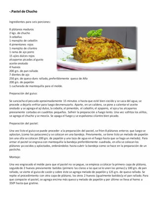 -.Pastel de Chucho
Ingredientes para seis porciones:
8 plátanos maduros
2 kgs. de chucho
3 cebollas
1 manojito de cebollín
4 pimentones rojos
1 manojito de cilantro
1 rama de ajo porro
15 ajíes dulces rojos
alcaparras picadas al gusto
aceite onotado
4 huevos
200 grs. de pan rallado
7 dientes de ajo
250 grs. de queso duro rallado, preferiblemente queso de Año
200 grs. de papelón
1 cucharada de mantequilla para el molde.
Preparación del guiso:
Se sancocha el pescado aproximadamente 15 minutos o hasta que esté bien cocido y se saca del agua, se
procede a dejarlo enfriar para luego desmenuzarlo. Aparte, en un caldero, se pone a calentar el aceite
onotado y se agrega el ají dulce, la cebolla, el pimentón, el cebollín, el ajoporro, el ajo y las alcaparras
previamente cortadas en cuadritos pequeños. Sofreír la preparación a fuego lento. Una vez sofritos los aliños,
se agrega el chucho y se mezcla. Se apaga el fuego y se espolvorea cilantro bien picado.
Preparación del pastel:
Una vez listo el guiso se puede proceder a la preparación del pastel, se fríen 8 plátanos enteros que luego se
aplastan, (como los patacones) y se colocan en una bandeja. Previamente, se tiene listo un melado de papelón
(en una olla se colocan 200 grs. de papelón y una taza de agua en el fuego hasta que se haga un melado). Para
armar el pastel se engrasa con mantequilla la bandeja preferiblemente cuadrada, en ella se colocan los
plátanos ya cocidos y aplastados, ordenándolos hasta cubrir la bandeja como se hace en la preparación de un
pasticho.
Montaje:
Una vez engrasado el molde para que el pastel no se pegue, se empieza a colocar la primera capa de plátano,
seguido de 2 huevos previamente batidos (primero las claras a las que se le unen las yemas) y 100 grs. de pan
rallado, se vierte el guiso de cazón y sobre éste se agrega melado de papelón y 125 grs. de queso rallado. Se
repite el procedimiento con otra capa de plátano, los otros 2 huevos (igualmente batidos)y el pan rallado. Para
que compacte el pastel, se agrega encima más queso y melado de papelón y por último se lleva al horno a
350º hasta que gratine.
 