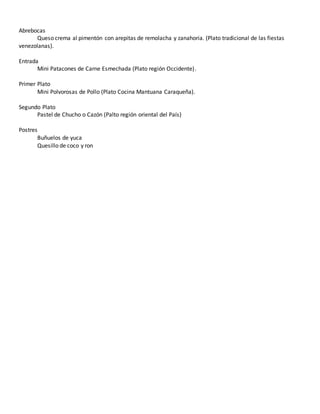 Abrebocas
Queso crema al pimentón con arepitas de remolacha y zanahoria. (Plato tradicional de las fiestas
venezolanas).
Entrada
Mini Patacones de Carne Esmechada (Plato región Occidente).
Primer Plato
Mini Polvorosas de Pollo (Plato Cocina Mantuana Caraqueña).
Segundo Plato
Pastel de Chucho o Cazón (Palto región oriental del País)
Postres
Buñuelos de yuca
Quesillo de coco y ron
 