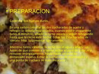 PREPARACION Cocer los dos huevos duros.  En una sartén calentar las dos cucharadas de aceite y rehogar la cebolla muy picadita, cuando esté transparente (unos 8 minutos), añadir la carne picada y seguir rehogando hasta que la carne esté hecha. Echar las 2 cucharadas de tomate frito. Salpimentar ligeramente.  Mientras tanto, calentar la leche con el agua y añadir sal. Antes de que comience a hervir, echar el puré de patatas y remover enérgicamente, hasta hacer un puré no demasiado espeso. Echar la cucharada de mantequilla y una punta de cuchara de nuez moscada .  