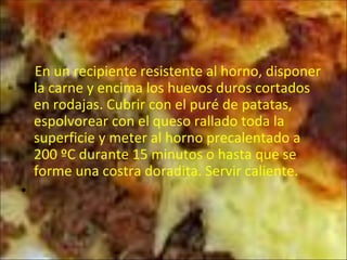 En un recipiente resistente al horno, disponer la carne y encima los huevos duros cortados en rodajas. Cubrir con el puré de patatas, espolvorear con el queso rallado toda la superficie y meter al horno precalentado a 200 ºC durante 15 minutos o hasta que se forme una costra doradita. Servir caliente.  