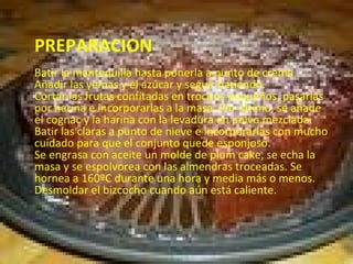 PREPARACION  Batir la mantequilla hasta ponerla a punto de crema. Añadir las yemas y el azúcar y seguir batiendo.  Cortar las frutas confitadas en trocitos pequeños, pasarlas por harina e incorporarlas a la masa. Por último, se añade el cognac y la harina con la levadura en polvo mezclada.  Batir las claras a punto de nieve e incorporarlas con mucho cuidado para que el conjunto quede esponjoso.  Se engrasa con aceite un molde de plum cake, se echa la masa y se espolvorea con las almendras troceadas. Se hornea a 160ºC durante una hora y media más o menos.  Desmoldar el bizcocho cuando aún está caliente.  