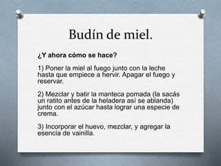 Budín de miel. 
¿Y ahora cómo se hace? 
1) Poner la miel al fuego junto con la leche 
hasta que empiece a hervir. Apagar el fuego y 
reservar. 
2) Mezclar y batir la manteca pomada (la sacás 
un ratito antes de la heladera así se ablanda) 
junto con el azúcar hasta lograr una especie de 
crema. 
3) Incorporar el huevo, mezclar, y agregar la 
esencia de vainilla. 
 