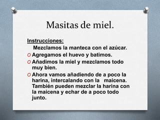 Masitas de miel. 
Instrucciones: 
Mezclamos la manteca con el azúcar. 
O Agregamos el huevo y batimos. 
O Añadimos la miel y mezclamos todo 
muy bien. 
O Ahora vamos añadiendo de a poco la 
harina, intercalando con la maicena. 
También pueden mezclar la harina con 
la maicena y echar de a poco todo 
junto. 
 