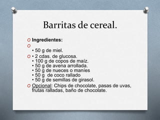 Barritas de cereal. 
O Ingredientes: 
O 
• 50 g de miel. 
O • 2 cdas. de glucosa. 
• 100 g de copos de maíz. 
• 50 g de avena arrollada. 
• 50 g de nueces o maníes 
• 50 g de coco rallado 
• 50 g de semillas de girasol. 
O Opcional: Chips de chocolate, pasas de uvas, 
frutas ralladas, baño de chocolate. 
 