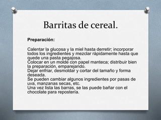 Barritas de cereal. 
Preparación: 
Calentar la glucosa y la miel hasta derretir; incorporar 
todos los ingredientes y mezclar rápidamente hasta que 
quede una pasta pegajosa. 
Colocar en un molde con papel manteca; distribuir bien 
la preparación, emparejando. 
Dejar enfriar, desmoldar y cortar del tamaño y forma 
deseada. 
Se pueden cambiar algunos ingredientes por pasas de 
uva, manzanas secas, etc. 
Una vez lista las barras, se las puede bañar con el 
chocolate para repostería. 
 