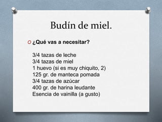 Budín de miel. 
O ¿Qué vas a necesitar? 
3/4 tazas de leche 
3/4 tazas de miel 
1 huevo (si es muy chiquito, 2) 
125 gr. de manteca pomada 
3/4 tazas de azúcar 
400 gr. de harina leudante 
Esencia de vainilla (a gusto) 
 