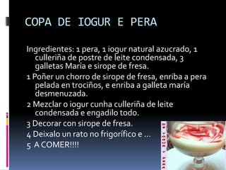 COPA DE IOGUR E PERA
Ingredientes: 1 pera, 1 iogur natural azucrado, 1
culleriña de postre de leite condensada, 3
galletas María e sirope de fresa.
1 Poñer un chorro de sirope de fresa, enriba a pera
pelada en trociños, e enriba a galleta maría
desmenuzada.
2 Mezclar o iogur cunha culleriña de leite
condensada e engadilo todo.
3 Decorar con sirope de fresa.
4 Deixalo un rato no frigorífico e …
5 A COMER!!!!
 