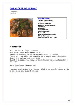 CARACOLES DE VERANO
Categoría:
Entrantes



                                      INGREDIENTES:
                                      (para 4 comensales):

                                      500 g de caracoles
                                      150 g de jamón serrano
                                      3 tomates
                                      2 cebollas
                                      30 almendras
                                      4 dientes de ajo
                                      1 guindilla
                                      1 cucharada de pimentón
                                      1 hoja de laurel
                                      Azafrán. Aceite. Sal. Perejil




Elaboración:

Tener los caracoles limpios y cocidos.
Para la salsa poner aceite en una cazuela.
Trocear las cebollas y los tomates pelados y echar a la cazuela.
Filetear los ajos y añadirlos a la cazuela con la hoja de laurel y la guindilla.
Salar y cocer todo durante 20 minutos.
Cuando la salsa esté hirviendo, incorporar el jamón troceado, el azafrán y el
pimentón.

Meter los caracoles y mezclar bien.

Machacar las almendras en el mortero y añadirlo a la cazuela, mezclar y dejar
cocer a fuego lento otros 10 minutos.




                                                                                   12
 