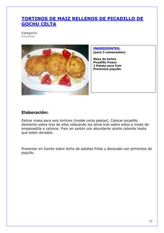 TORTINOS DE MAIZ RELLENOS DE PICADILLO DE
GOCHU CELTA
Categoría:
Entrantes



                                          INGREDIENTES:
                                          (para 3 comensales):

                                          Masa de tortos
                                          Picadillo fresco
                                          1 Patata para freir
                                          Pimientos piquillo




Elaboración:

Estirar masa para seis tortinos (molde corta pastas). Colocar picadillo
deshecho sobre tres de ellos colocando los otros tres sobre estos a modo de
empanadilla o calzone. Freir en sartén con abundante aceite caliente hasta
que estén dorados.



Presentar en fuente sobre lecho de patatas fritas y decorado con pimientos de
piquillo.




                                                                              13
 