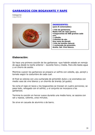 GARBANZOS CON BOGAVANTE Y RAPE
Categoría:
Legumbres



                                          INGREDIENTES:
                                          (para 8 comensales):
                                          1 kilo de garbanzos.
                                          Medio kilo de rape (pixín).
                                          4 bogavantes de 600 gramos cada
                                          uno.
                                          1 cebolla.
                                          2 dientes de ajo.
                                          Una rama de perejil.
                                          1 kilo de tomate natural.
                                          1 cucharada de pimentón.
                                          Aceite. Sal. Vino blanco.




Elaboración:

Se hace una primera cocción de los garbanzos –que habrán estado en remojo
de agua desde la noche anterior – durante hora y media. Para ello basta agua
y un chorro de aceite.

Mientras cuecen los garbanzos se prepara un sofrito con cebolla, ajo, perejil y
tomate según la costumbre de cada cual.

Al final se colorea con una cucharada de pimentón dulce y se aromatiza con
medio vaso de vino blanco y un chorrito de brandy (al gusto).

Se corta el rape en tacos y los bogavantes se trocean en cuatro porciones; se
pasa todo, rehogado con el sofrito, y el conjunto se incorpora a los
garbanzos.

Termina la cocción en hervor suave durante una media hora; se sazona con
sal y reposa, caliente, unos minutos.

Se sirve en cazuela de aluminio o de barro.




                                                                             20
 