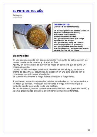 EL POTE DE TOL AÑU
Categoría:
Legumbres



                                          INGREDIENTES:
                                          (para de 6 a 8 comensales):

                                          Un manojo grande de berzas (unas 20
                                          hojas de la clase verdiclara);
                                          4 chorizos semicurados;
                                          4 morcillas semicuradas;
                                          250 g de tocino salado que tenga
                                          alguna veta de magro;
                                          250 g de lacón; 200 g de fabinas
                                          blancas (tipo gloria o granjilla);
                                          500 g de patatas de carne dura;
                                          azafrán (al gusto) y un poco de aceite
                                          para la cocción de las fabes.


Elaboración:
En una cazuela grande con agua abundante y un punto de sal se cuecen las
berzas previamente lavadas y picadas en fino.
Aparte, en otra cazuela, se cuecen las fabes en agua a la que se suma un
chorrín de aceite.
Cuando las berzas hayan dado unos hervores se tira el agua, se lavan al
chorro de agua fría y, escurridas, se disponen en una pota grande con el
compango (carne) y agua abundante.
Se cuecen inicialmente a fuego fuerte y después a fuego lento.

A media cocción se incorporan las patatas escachadas en trozos pequeños y
las fabas ya cocidas. Prosiguen los hervores a fuego lento hasta que el
conjunto quede bien unido y a la vez caldoso.
Se rectifica de sal, reposa durante una media hora al calor (pero sin hervir) y
se sirve presentando el guiso y el compango en fuentes diferentes.




                                                                               21
 